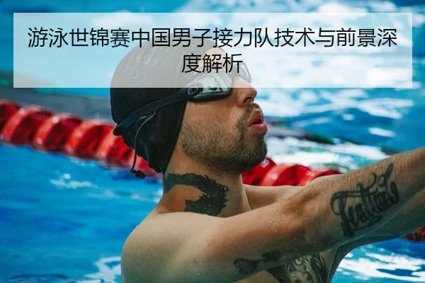 游泳世锦赛中国男子接力队技术与前景深度解析